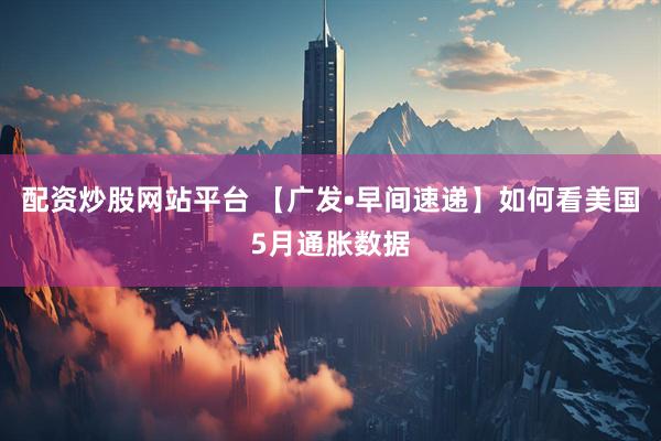 配资炒股网站平台 【广发•早间速递】如何看美国5月通胀数据