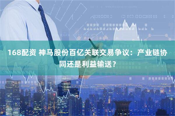 168配资 神马股份百亿关联交易争议：产业链协同还是利益输送？