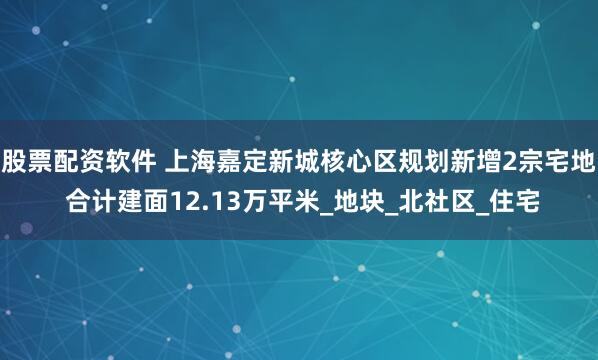 股票配资软件 上海嘉定新城核心区规划新增2宗宅地 合计建面12.13万平米_地块_北社区_住宅
