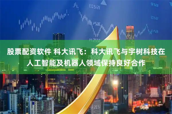 股票配资软件 科大讯飞：科大讯飞与宇树科技在人工智能及机器人领域保持良好合作