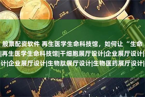 股票配资软件 再生医学生命科技馆，如何让 “生命奥秘” 既专业又好懂？|再生医学生命科技馆|干细胞展厅设计|企业展厅设计|生物肽展厅设计|生物医药展厅设计|神马文化